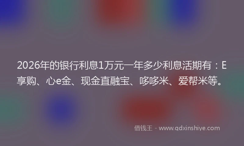 2026年的银行利息1万元一年多少利息活期有：E享购、心e金、现金直融宝、哆哆米、爱帮米等。