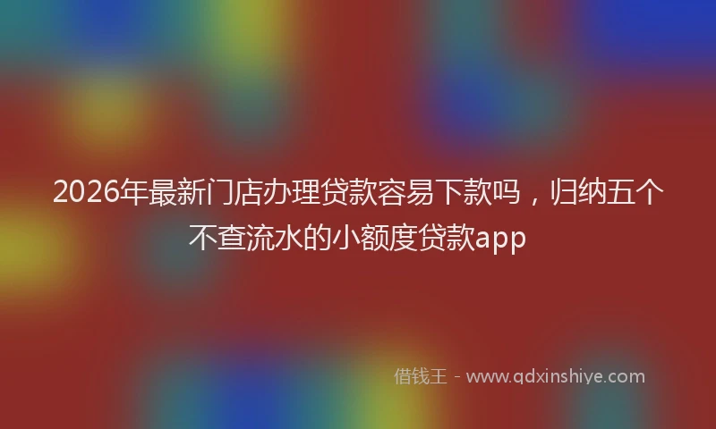 2026年最新门店办理贷款容易下款吗，归纳五个不查流水的小额度贷款app