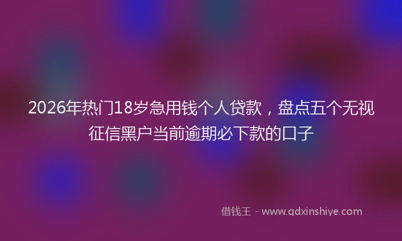 2026年热门18岁急用钱个人贷款，盘点五个无视征信黑户当前逾期必下款的口子