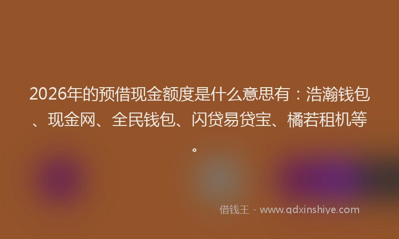 2026年的预借现金额度是什么意思有：浩瀚钱包、现金网、全民钱包、闪贷易贷宝、橘若租机等。