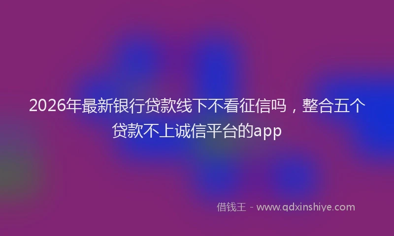 2026年最新银行贷款线下不看征信吗，整合五个贷款不上诚信平台的app
