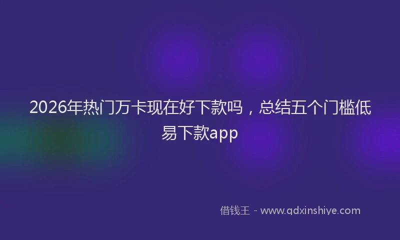 2026年热门万卡现在好下款吗，总结五个门槛低易下款app