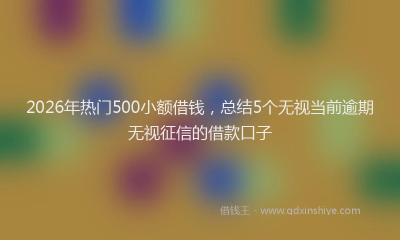 2026年热门500小额借钱，总结5个无视当前逾期无视征信的借款口子