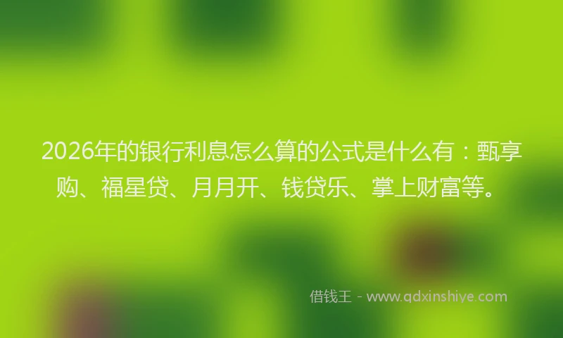 2026年的银行利息怎么算的公式是什么有：甄享购、福星贷、月月开、钱贷乐、掌上财富等。