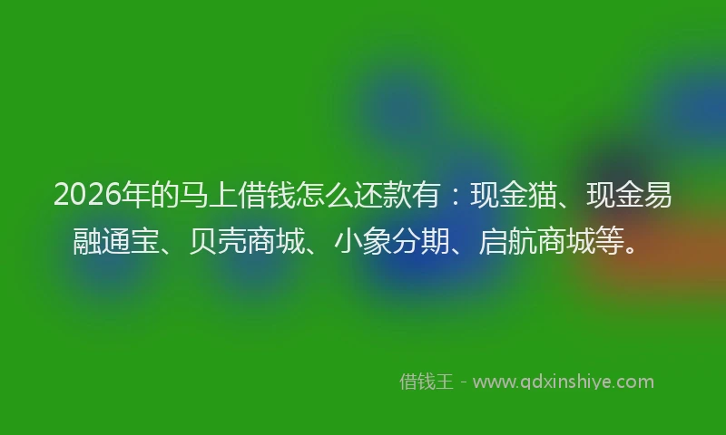 2026年的马上借钱怎么还款有：现金猫、现金易融通宝、贝壳商城、小象分期、启航商城等。