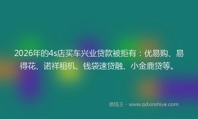 2026年的4s店买车兴业贷款被拒有：优易购、易得花、诺祥租机、钱袋速贷融、小金鹿贷等。