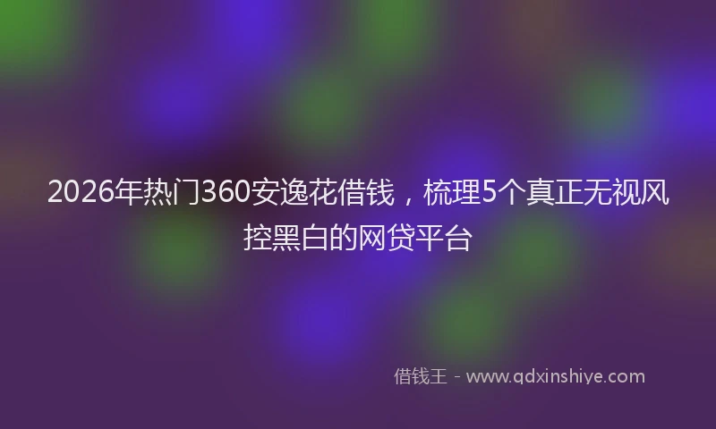 2026年热门360安逸花借钱，梳理5个真正无视风控黑白的网贷平台