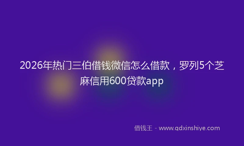 2026年热门三伯借钱微信怎么借款，罗列5个芝麻信用600贷款app
