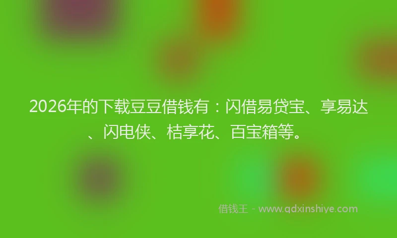 2026年的下载豆豆借钱有：闪借易贷宝、享易达、闪电侠、桔享花、百宝箱等。