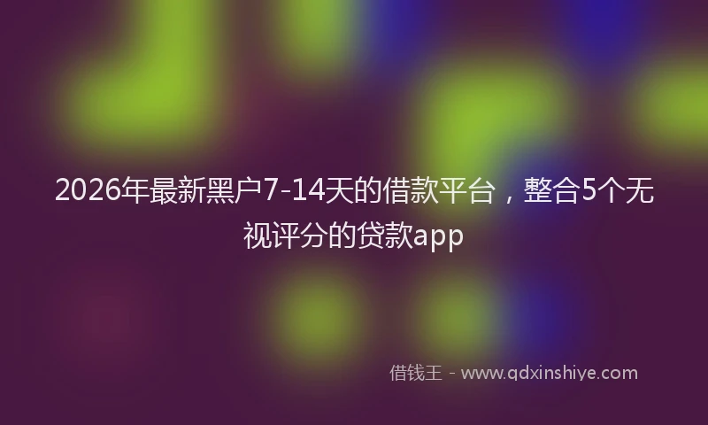2026年最新黑户7-14天的借款平台，整合5个无视评分的贷款app
