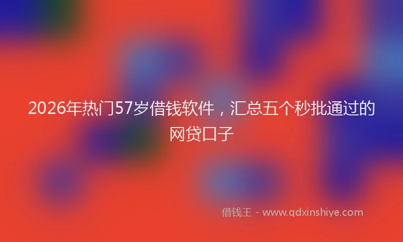 2026年热门57岁借钱软件，汇总五个秒批通过的网贷口子