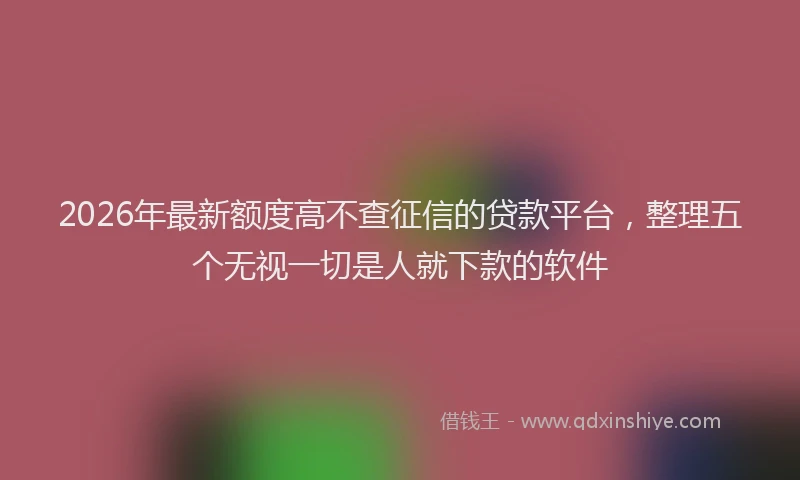 2026年最新额度高不查征信的贷款平台，整理五个无视一切是人就下款的软件
