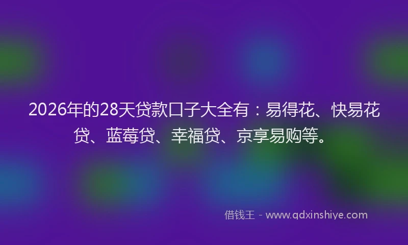 2026年的28天贷款口子大全有：易得花、快易花贷、蓝莓贷、幸福贷、京享易购等。