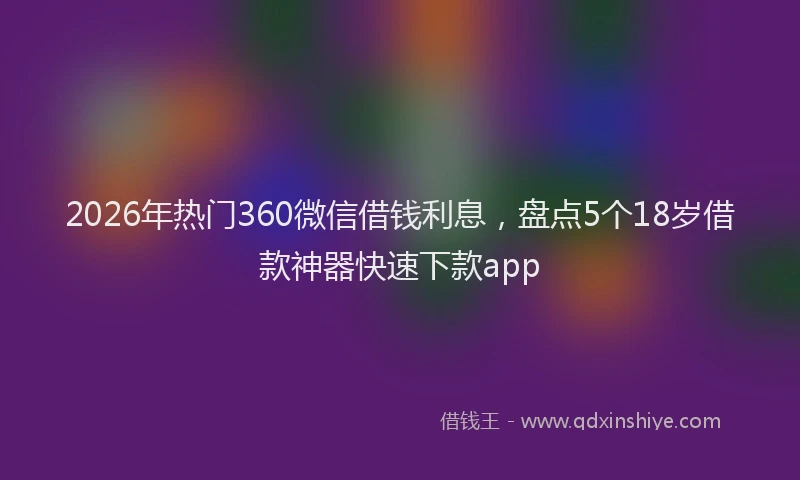 2026年热门360微信借钱利息，盘点5个18岁借款神器快速下款app