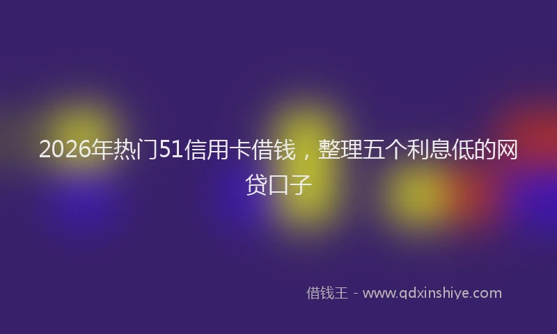 2026年热门51信用卡借钱，整理五个利息低的网贷口子