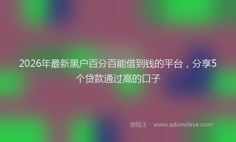 2026年最新黑户百分百能借到钱的平台，分享5个贷款通过高的口子
