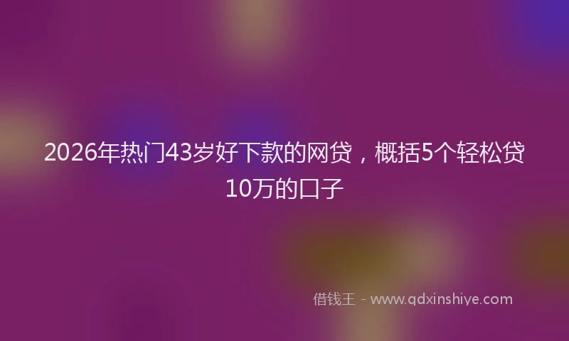 2026年热门43岁好下款的网贷，概括5个轻松贷10万的口子