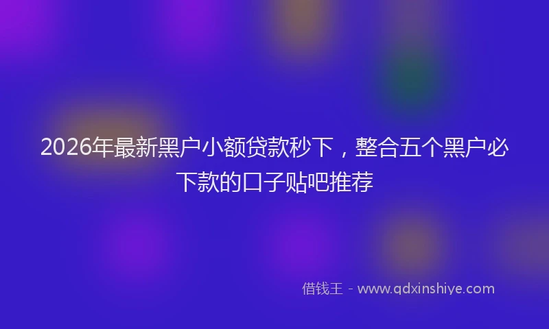 2026年最新黑户小额贷款秒下，整合五个黑户必下款的口子贴吧推荐