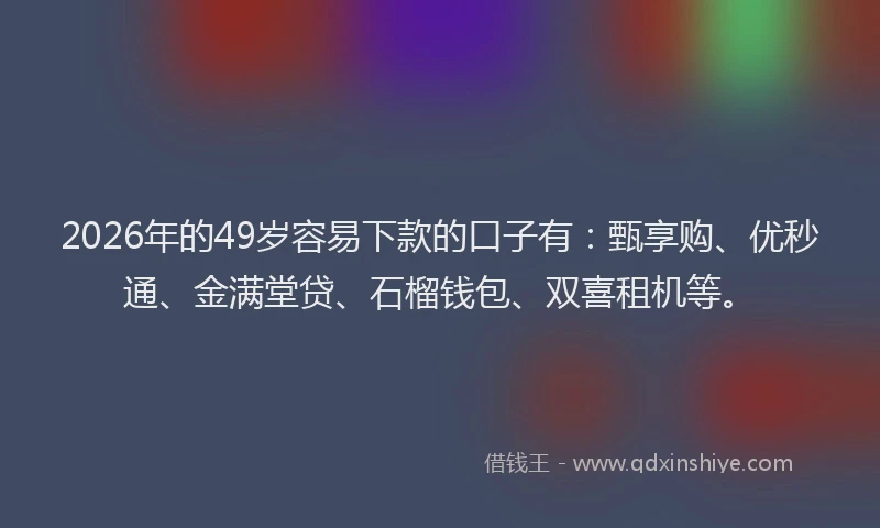2026年的49岁容易下款的口子有：甄享购、优秒通、金满堂贷、石榴钱包、双喜租机等。