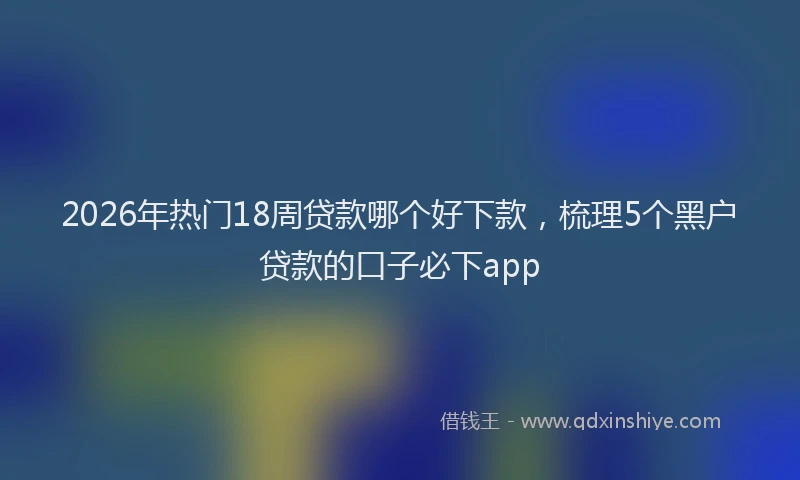 2026年热门18周贷款哪个好下款，梳理5个黑户贷款的口子必下app
