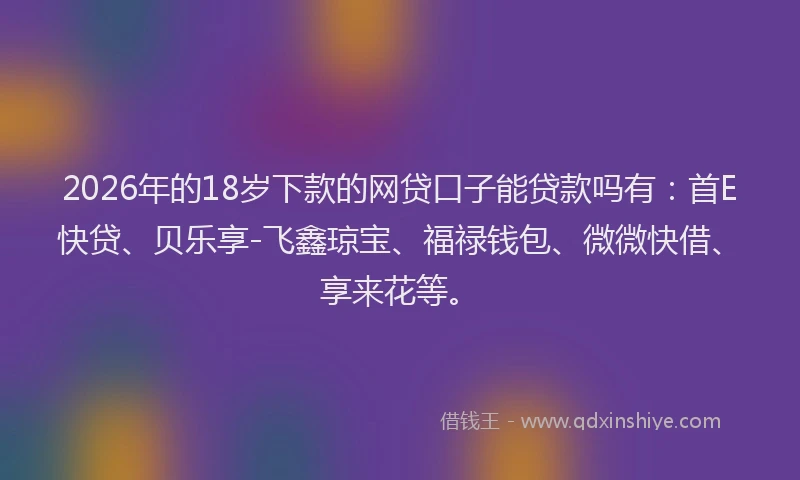 2026年的18岁下款的网贷口子能贷款吗有：首E快贷、贝乐享-飞鑫琼宝、福禄钱包、微微快借、享来花等。