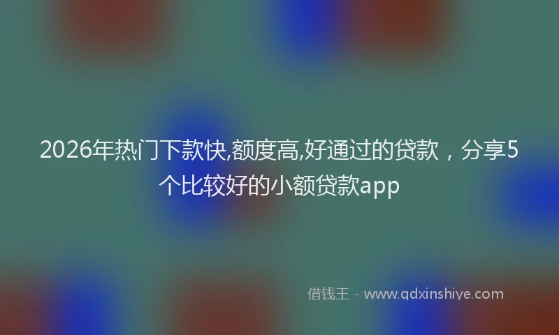 2026年热门下款快,额度高,好通过的贷款，分享5个比较好的小额贷款app