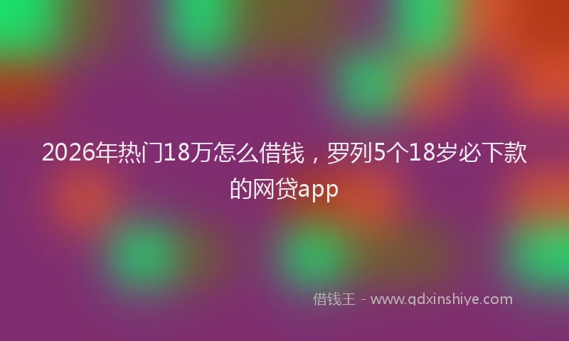 2026年热门18万怎么借钱，罗列5个18岁必下款的网贷app