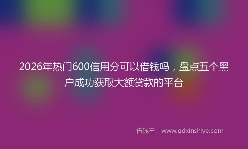 2026年热门600信用分可以借钱吗，盘点五个黑户成功获取大额贷款的平台