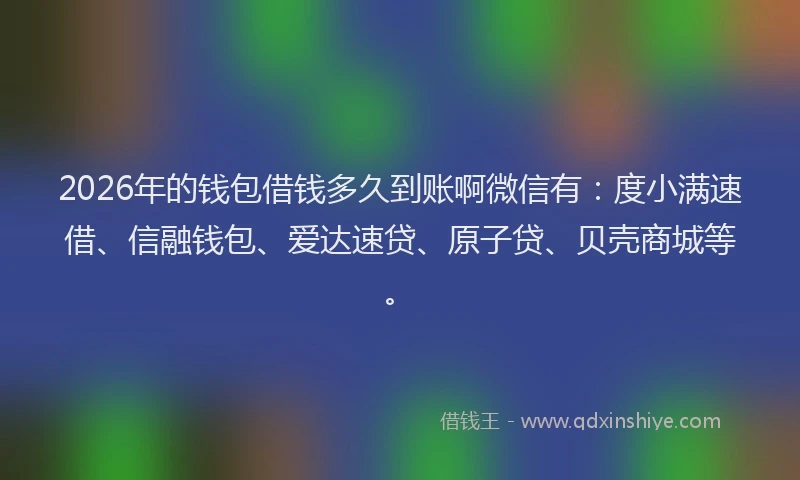 2026年的钱包借钱多久到账啊微信有：度小满速借、信融钱包、爱达速贷、原子贷、贝壳商城等。