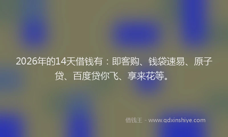 2026年的14天借钱有：即客购、钱袋速易、原子贷、百度贷你飞、享来花等。