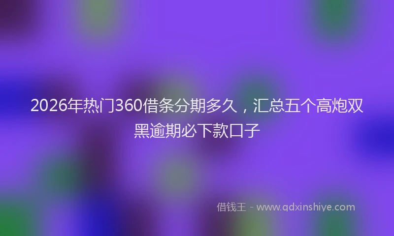 2026年热门360借条分期多久，汇总五个高炮双黑逾期必下款口子