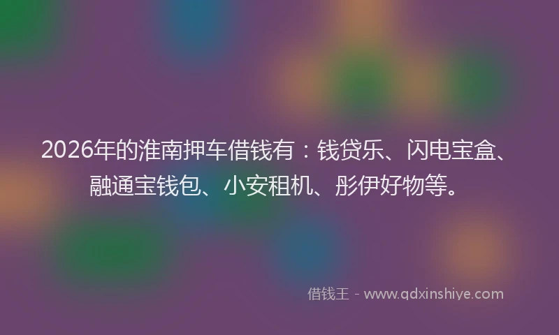 2026年的淮南押车借钱有：钱贷乐、闪电宝盒、融通宝钱包、小安租机、彤伊好物等。