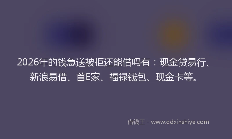 2026年的钱急送被拒还能借吗有：现金贷易行、新浪易借、首E家、福禄钱包、现金卡等。