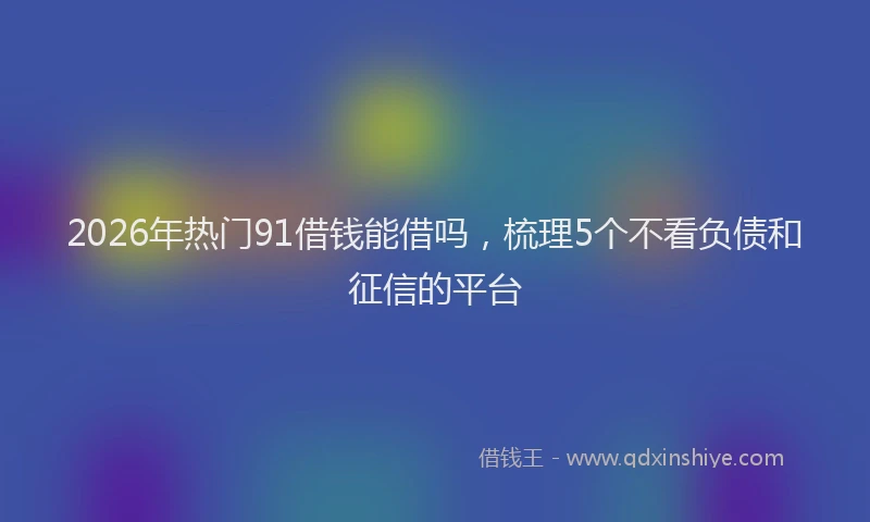 2026年热门91借钱能借吗，梳理5个不看负债和征信的平台