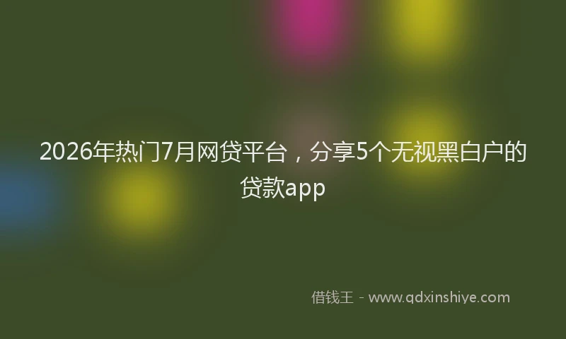 2026年热门7月网贷平台，分享5个无视黑白户的贷款app