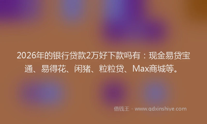 2026年的银行贷款2万好下款吗有：现金易贷宝通、易得花、闲猪、粒粒贷、Max商城等。