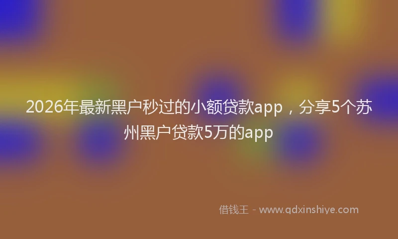 2026年最新黑户秒过的小额贷款app，分享5个苏州黑户贷款5万的app