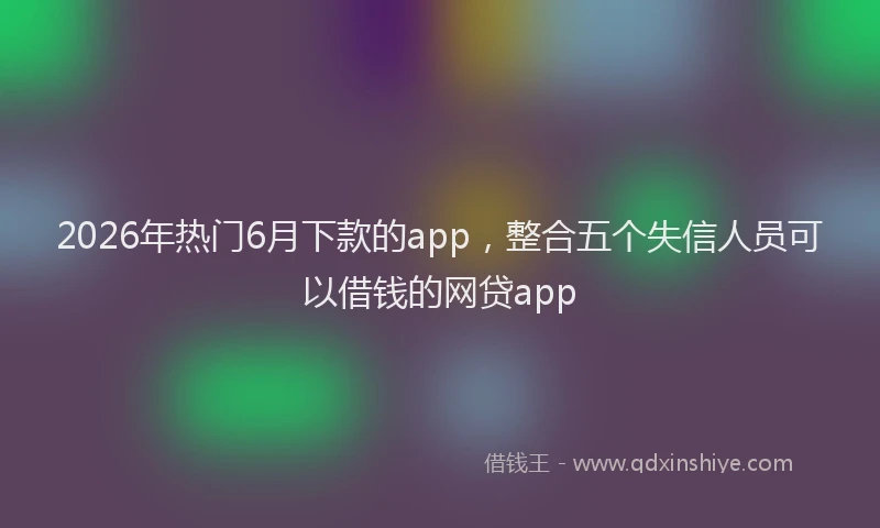 2026年热门6月下款的app，整合五个失信人员可以借钱的网贷app