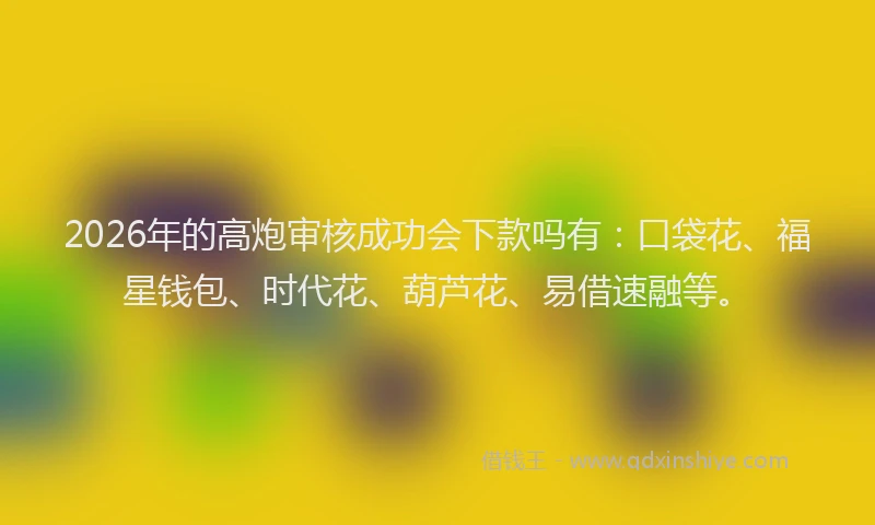 2026年的高炮审核成功会下款吗有：口袋花、福星钱包、时代花、葫芦花、易借速融等。