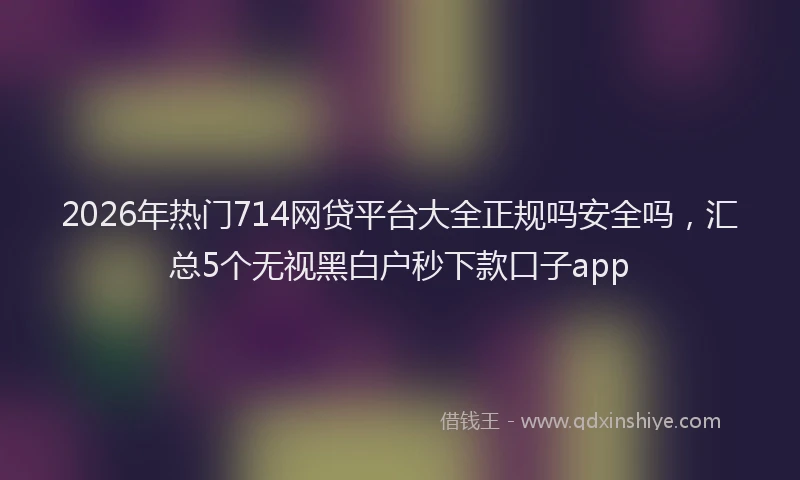 2026年热门714网贷平台大全正规吗安全吗，汇总5个无视黑白户秒下款口子app