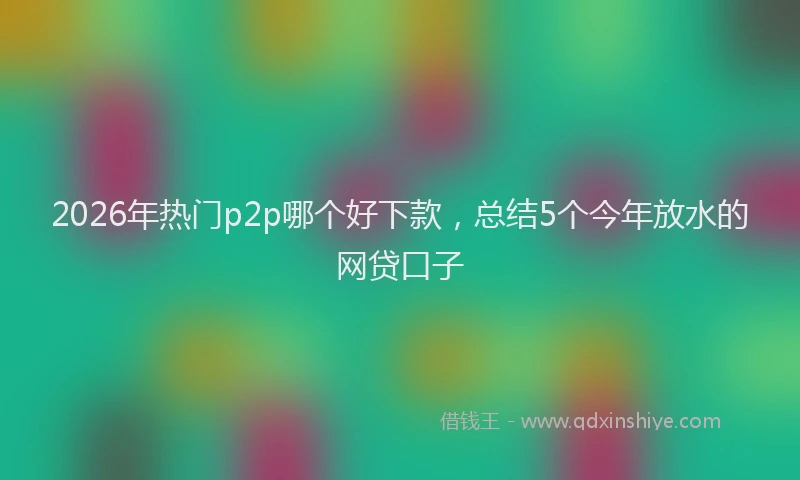 2026年热门p2p哪个好下款，总结5个今年放水的网贷口子