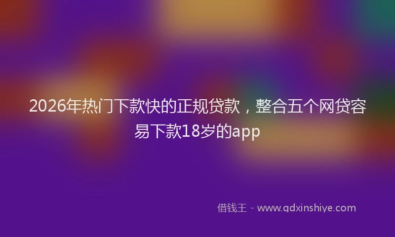 2026年热门下款快的正规贷款，整合五个网贷容易下款18岁的app