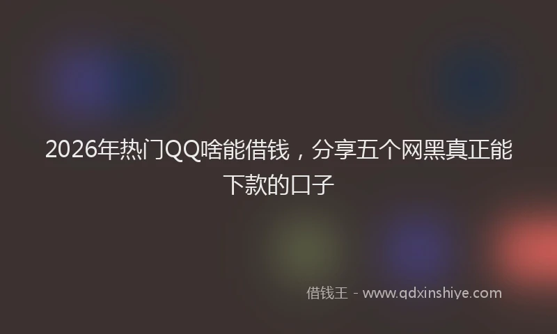 2026年热门QQ啥能借钱，分享五个网黑真正能下款的口子