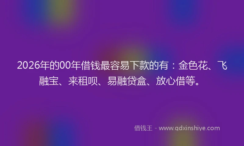 2026年的00年借钱最容易下款的有：金色花、飞融宝、来租呗、易融贷盒、放心借等。