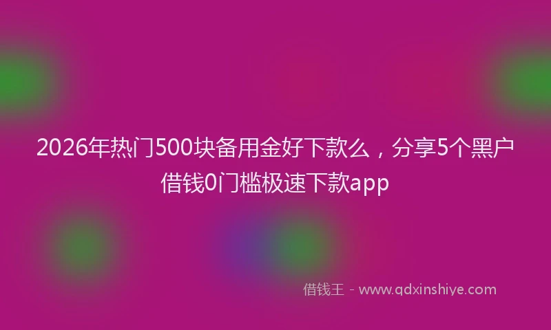 2026年热门500块备用金好下款么，分享5个黑户借钱0门槛极速下款app