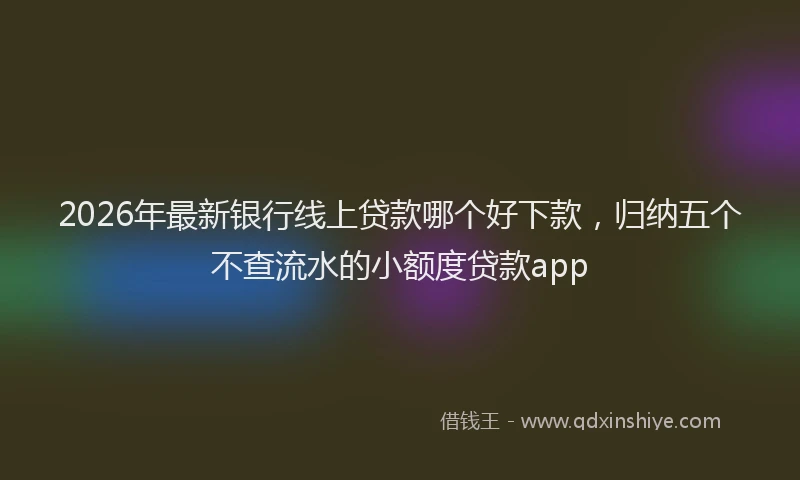 2026年最新银行线上贷款哪个好下款，归纳五个不查流水的小额度贷款app