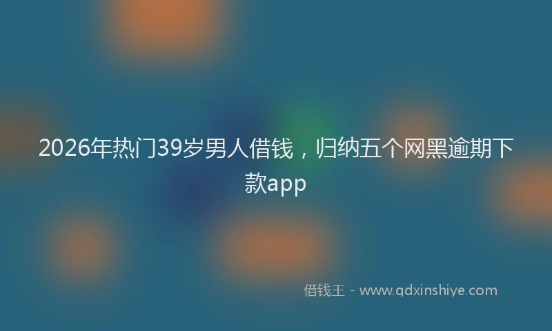 2026年热门39岁男人借钱，归纳五个网黑逾期下款app