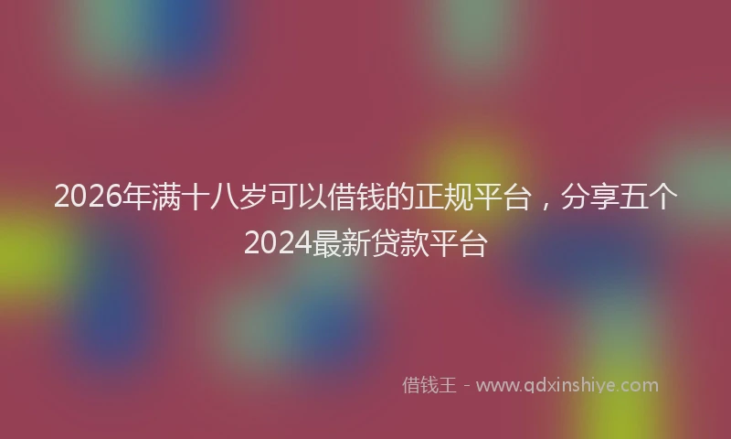2026年满十八岁可以借钱的正规平台，分享五个2024最新贷款平台
