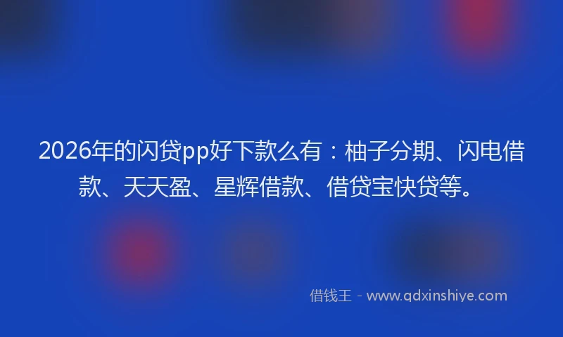 2026年的闪贷pp好下款么有：柚子分期、闪电借款、天天盈、星辉借款、借贷宝快贷等。
