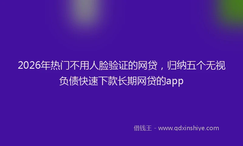 2026年热门不用人脸验证的网贷，归纳五个无视负债快速下款长期网贷的app